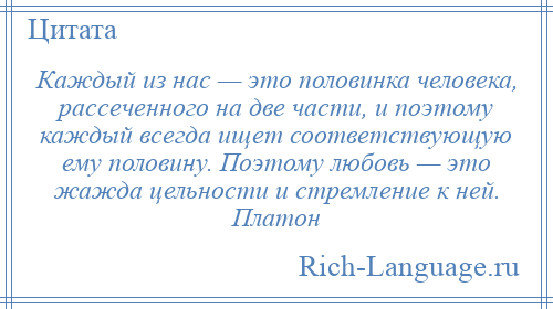 
    Каждый из нас — это половинка человека, рассеченного на две части, и поэтому каждый всегда ищет соответствующую ему половину. Поэтому любовь — это жажда цельности и стремление к ней. Платон