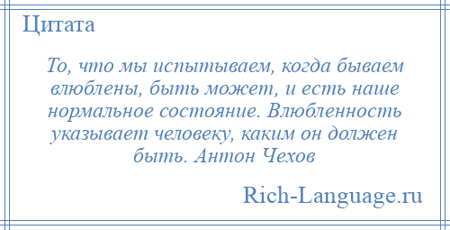 
    То, что мы испытываем, когда бываем влюблены, быть может, и есть наше нормальное состояние. Влюбленность указывает человеку, каким он должен быть. Антон Чехов