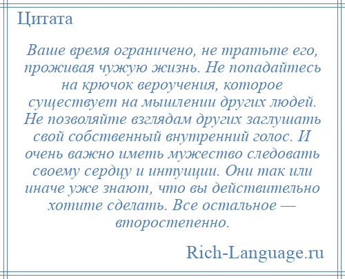 
    Ваше время ограничено, не тратьте его, проживая чужую жизнь. Не попадайтесь на крючок вероучения, которое существует на мышлении других людей. Не позволяйте взглядам других заглушать свой собственный внутренний голос. И очень важно иметь мужество следовать своему сердцу и интуиции. Они так или иначе уже знают, что вы действительно хотите сделать. Все остальное — второстепенно.