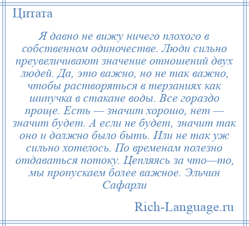 
    Я давно не вижу ничего плохого в собственном одиночестве. Люди сильно преувеличивают значение отношений двух людей. Да, это важно, но не так важно, чтобы растворяться в терзаниях как шипучка в стакане воды. Все гораздо проще. Есть — значит хорошо, нет — значит будет. А если не будет, значит так оно и должно было быть. Или не так уж сильно хотелось. По временам полезно отдаваться потоку. Цепляясь за что—то, мы пропускаем более важное. Эльчин Сафарли