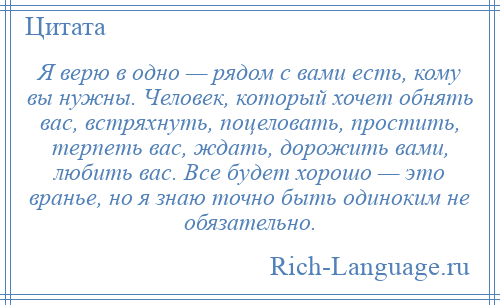 
    Я верю в одно — рядом с вами есть, кому вы нужны. Человек, который хочет обнять вас, встряхнуть, поцеловать, простить, терпеть вас, ждать, дорожить вами, любить вас. Все будет хорошо — это вранье, но я знаю точно быть одиноким не обязательно.