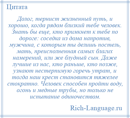 
    Долог, тернист жизненный путь, и хорошо, когда рядом близкий тебе человек. Знать бы еще, кто примкнет к тебе по дороге: соседка из дома напротив, мужчина, с которым ты делишь постель, мать, преисполненная самых благих намерений, или же блудный сын. Даже лучшие из нас, кто раньше, кто позже, узнают нестерпимую горечь утрат, и тогда наш крест становится тяжелее стократно. Человек способен пройти воду, огонь и медные трубы, но только не испытание одиночеством.