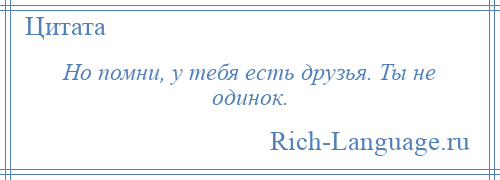
    Но помни, у тебя есть друзья. Ты не одинок.