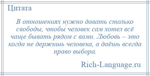 
    В отношениях нужно давать столько свободы, чтобы человек сам хотел всё чаще бывать рядом с вами. Любовь – это когда не держишь человека, а даёшь всегда право выбора.