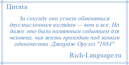 
    За секунду они успели обменяться двусмысленным взглядом — вот и все. Но даже это было памятным событием для человека, чья жизнь проходит под замком одиночества. Джордж Оруэлл 1984 