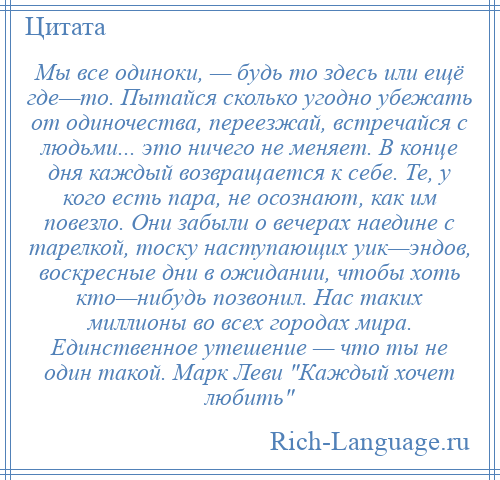 
    Мы все одиноки, — будь то здесь или ещё где—то. Пытайся сколько угодно убежать от одиночества, переезжай, встречайся с людьми... это ничего не меняет. В конце дня каждый возвращается к себе. Те, у кого есть пара, не осознают, как им повезло. Они забыли о вечерах наедине с тарелкой, тоску наступающих уик—эндов, воскресные дни в ожидании, чтобы хоть кто—нибудь позвонил. Нас таких миллионы во всех городах мира. Единственное утешение — что ты не один такой. Марк Леви Каждый хочет любить 