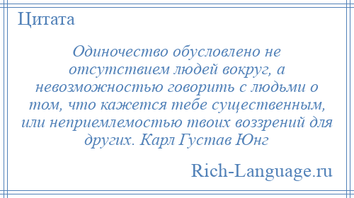 
    Одиночество обусловлено не отсутствием людей вокруг, а невозможностью говорить с людьми о том, что кажется тебе существенным, или неприемлемостью твоих воззрений для других. Карл Густав Юнг