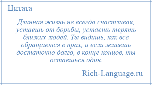 
    Длинная жизнь не всегда счастливая, устаешь от борьбы, устаешь терять близких людей. Ты видишь, как все обращается в прах, и если живешь достаточно долго, в конце концов, ты остаешься один.