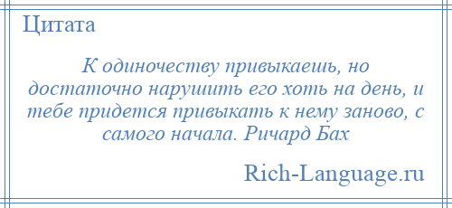 
    К одиночеству привыкаешь, но достаточно нарушить его хоть на день, и тебе придется привыкать к нему заново, с самого начала. Ричард Бах