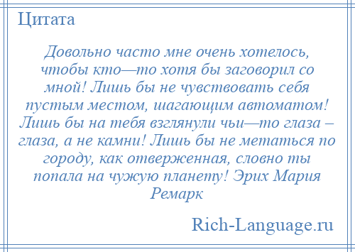 
    Довольно часто мне очень хотелось, чтобы кто—то хотя бы заговорил со мной! Лишь бы не чувствовать себя пустым местом, шагающим автоматом! Лишь бы на тебя взглянули чьи—то глаза – глаза, а не камни! Лишь бы не метаться по городу, как отверженная, словно ты попала на чужую планету! Эрих Мария Ремарк