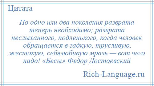 
    Но одно или два поколения разврата теперь необходимо; разврата неслыханного, подленького, когда человек обращается в гадкую, трусливую, жестокую, себялюбивую мразь — вот чего надо! «Бесы» Федор Достоевский