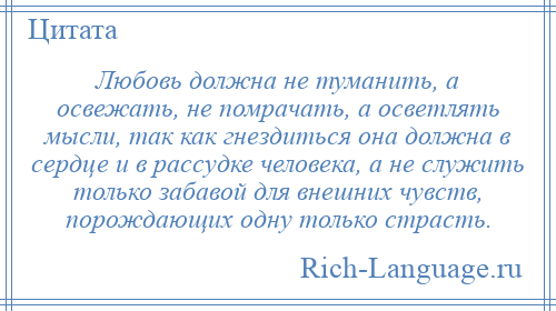 
    Любовь должна не туманить, а освежать, не помрачать, а осветлять мысли, так как гнездиться она должна в сердце и в рассудке человека, а не служить только забавой для внешних чувств, порождающих одну только страсть.