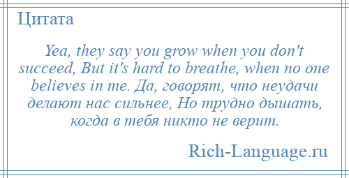 
    Yea, they say you grow when you don't succeed, But it's hard to breathe, when no one believes in me. Да, говорят, что неудачи делают нас сильнее, Но трудно дышать, когда в тебя никто не верит.