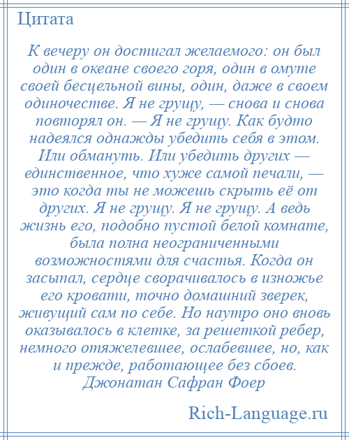 
    К вечеру он достигал желаемого: он был один в океане своего горя, один в омуте своей бесцельной вины, один, даже в своем одиночестве. Я не грущу, — снова и снова повторял он. — Я не грущу. Как будто надеялся однажды убедить себя в этом. Или обмануть. Или убедить других — единственное, что хуже самой печали, — это когда ты не можешь скрыть её от других. Я не грущу. Я не грущу. А ведь жизнь его, подобно пустой белой комнате, была полна неограниченными возможностями для счастья. Когда он засыпал, сердце сворачивалось в изножье его кровати, точно домашний зверек, живущий сам по себе. Но наутро оно вновь оказывалось в клетке, за решеткой ребер, немного отяжелевшее, ослабевшее, но, как и прежде, работающее без сбоев. Джонатан Сафран Фоер