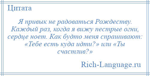 
    Я привык не радоваться Рождеству. Каждый раз, когда я вижу пестрые огни, сердце ноет. Как будто меня спрашивают: «Тебе есть куда идти?» или «Ты счастлив?»