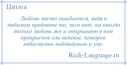 
    Любовь часто ошибается, видя в любимом предмете то, чего нет, но иногда только любовь же и открывает в нем прекрасное или великое, которое недоступно наблюдению и уму.