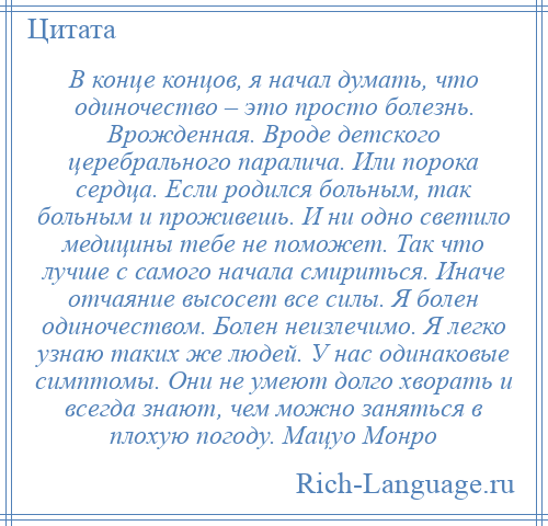 
    В конце концов, я начал думать, что одиночество – это просто болезнь. Врожденная. Вроде детского церебрального паралича. Или порока сердца. Если родился больным, так больным и проживешь. И ни одно светило медицины тебе не поможет. Так что лучше с самого начала смириться. Иначе отчаяние высосет все силы. Я болен одиночеством. Болен неизлечимо. Я легко узнаю таких же людей. У нас одинаковые симптомы. Они не умеют долго хворать и всегда знают, чем можно заняться в плохую погоду. Мацуо Монро