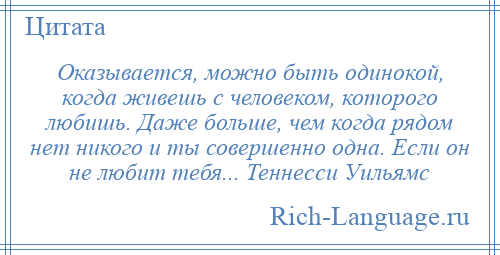 
    Оказывается, можно быть одинокой, когда живешь с человеком, которого любишь. Даже больше, чем когда рядом нет никого и ты совершенно одна. Если он не любит тебя... Теннесси Уильямс