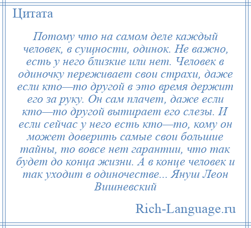 
    Потому что на самом деле каждый человек, в сущности, одинок. Не важно, есть у него близкие или нет. Человек в одиночку переживает свои страхи, даже если кто—то другой в это время держит его за руку. Он сам плачет, даже если кто—то другой вытирает его слезы. И если сейчас у него есть кто—то, кому он может доверить самые свои большие тайны, то вовсе нет гарантии, что так будет до конца жизни. А в конце человек и так уходит в одиночестве... Януш Леон Вишневский