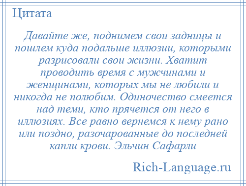 
    Давайте же, поднимем свои задницы и пошлем куда подальше иллюзии, которыми разрисовали свои жизни. Хватит проводить время с мужчинами и женщинами, которых мы не любили и никогда не полюбим. Одиночество смеется над теми, кто прячется от него в иллюзиях. Все равно вернемся к нему рано или поздно, разочарованные до последней капли крови. Эльчин Сафарли