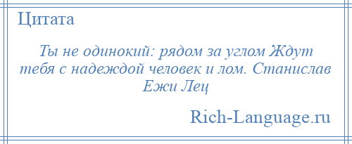 
    Ты не одинокий: рядом за углом Ждут тебя с надеждой человек и лом. Станислав Ежи Лец