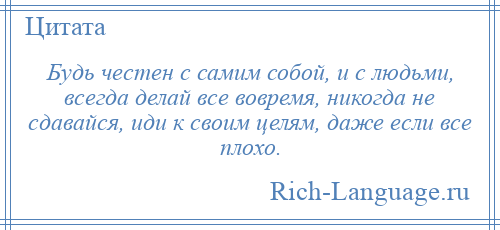 
    Будь честен с самим собой, и с людьми, всегда делай все вовремя, никогда не сдавайся, иди к своим целям, даже если все плохо.