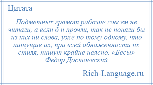 
    Подметных грамот рабочие совсем не читали, а если б и прочли, так не поняли бы из них ни слова, уже по тому одному, что пишущие их, при всей обнаженности их стиля, пишут крайне неясно. «Бесы» Федор Достоевский