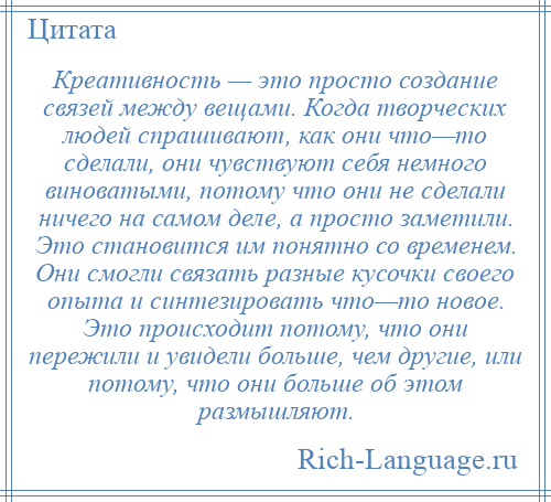 
    Креативность — это просто создание связей между вещами. Когда творческих людей спрашивают, как они что—то сделали, они чувствуют себя немного виноватыми, потому что они не сделали ничего на самом деле, а просто заметили. Это становится им понятно со временем. Они смогли связать разные кусочки своего опыта и синтезировать что—то новое. Это происходит потому, что они пережили и увидели больше, чем другие, или потому, что они больше об этом размышляют.