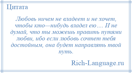 
    Любовь ничем не владеет и не хочет, чтобы кто—нибудь владел ею…. И не думай, что ты можешь править путями любви, ибо если любовь сочтет тебя достойным, она будет направлять твой путь.