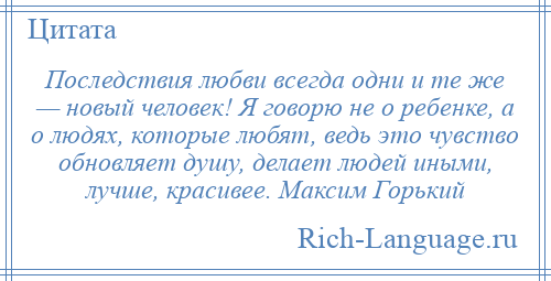 
    Последствия любви всегда одни и те же — новый человек! Я говорю не о ребенке, а о людях, которые любят, ведь это чувство обновляет душу, делает людей иными, лучше, красивее. Максим Горький