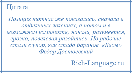
    Полиция тотчас же показалась, сначала в отдельных явлениях, а потом и в возможном комплекте; начали, разумеется, грозно, повелевая разойтись. Но рабочие стали в упор, как стадо баранов. «Бесы» Федор Достоевский