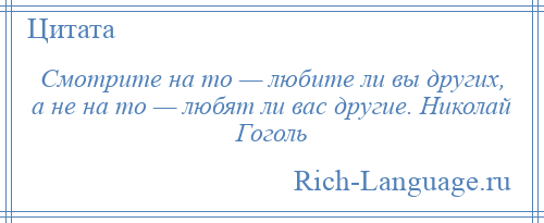 
    Смотрите на то — любите ли вы других, а не на то — любят ли вас другие. Николай Гоголь