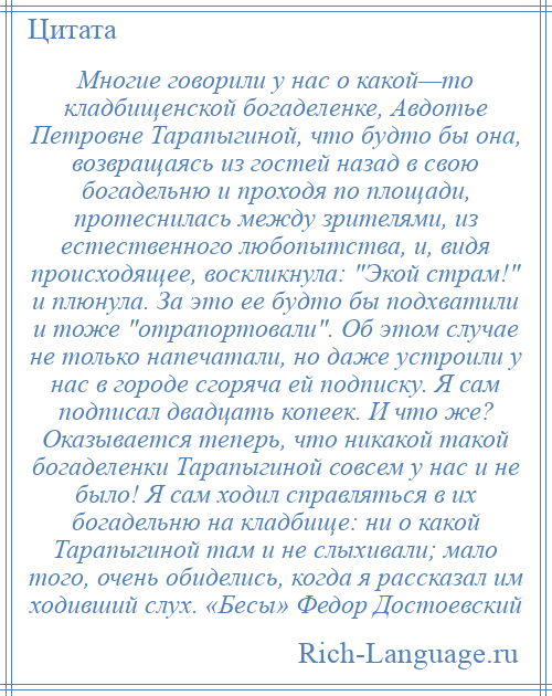 
    Многие говорили у нас о какой—то кладбищенской богаделенке, Авдотье Петровне Тарапыгиной, что будто бы она, возвращаясь из гостей назад в свою богадельню и проходя по площади, протеснилась между зрителями, из естественного любопытства, и, видя происходящее, воскликнула: Экой страм! и плюнула. За это ее будто бы подхватили и тоже отрапортовали . Об этом случае не только напечатали, но даже устроили у нас в городе сгоряча ей подписку. Я сам подписал двадцать копеек. И что же? Оказывается теперь, что никакой такой богаделенки Тарапыгиной совсем у нас и не было! Я сам ходил справляться в их богадельню на кладбище: ни о какой Тарапыгиной там и не слыхивали; мало того, очень обиделись, когда я рассказал им ходивший слух. «Бесы» Федор Достоевский