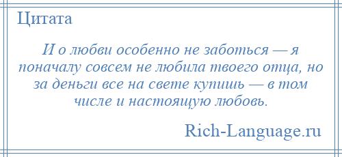 
    И о любви особенно не заботься — я поначалу совсем не любила твоего отца, но за деньги все на свете купишь — в том числе и настоящую любовь.
