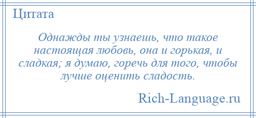 
    Однажды ты узнаешь, что такое настоящая любовь, она и горькая, и сладкая; я думаю, горечь для того, чтобы лучше оценить сладость.