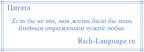 
    Если бы не ты, моя жизнь была бы лишь бледным отражением чужой любви.