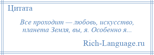 
    Все проходит — любовь, искусство, планета Земля, вы, я. Особенно я...