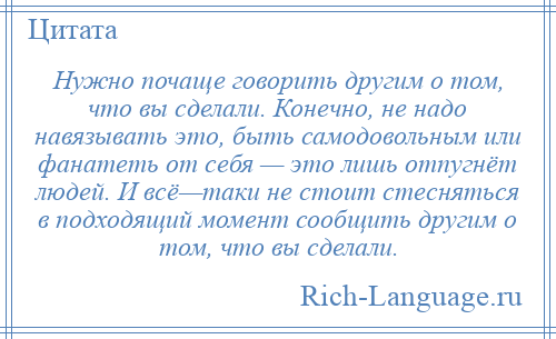 
    Нужно почаще говорить другим о том, что вы сделали. Конечно, не надо навязывать это, быть самодовольным или фанатеть от себя — это лишь отпугнёт людей. И всё—таки не стоит стесняться в подходящий момент сообщить другим о том, что вы сделали.