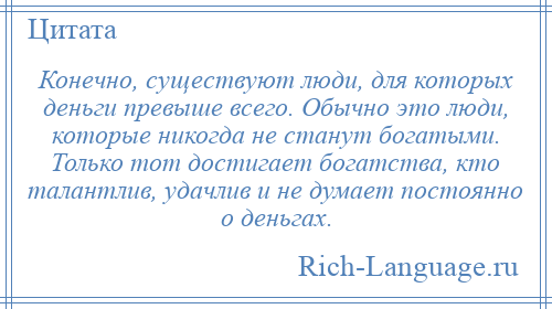 
    Конечно, существуют люди, для которых деньги превыше всего. Обычно это люди, которые никогда не станут богатыми. Только тот достигает богатства, кто талантлив, удачлив и не думает постоянно о деньгах.