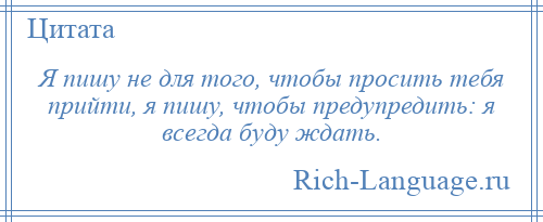 
    Я пишу не для того, чтобы просить тебя прийти, я пишу, чтобы предупредить: я всегда буду ждать.