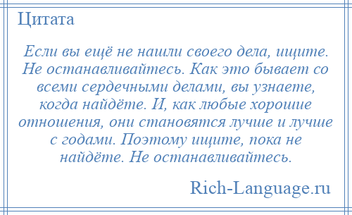 
    Если вы ещё не нашли своего дела, ищите. Не останавливайтесь. Как это бывает со всеми сердечными делами, вы узнаете, когда найдёте. И, как любые хорошие отношения, они становятся лучше и лучше с годами. Поэтому ищите, пока не найдёте. Не останавливайтесь.