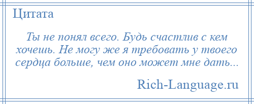 
    Ты не понял всего. Будь счастлив с кем хочешь. Не могу же я требовать у твоего сердца больше, чем оно может мне дать...