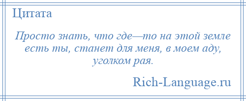 
    Просто знать, что где—то на этой земле есть ты, станет для меня, в моем аду, уголком рая.