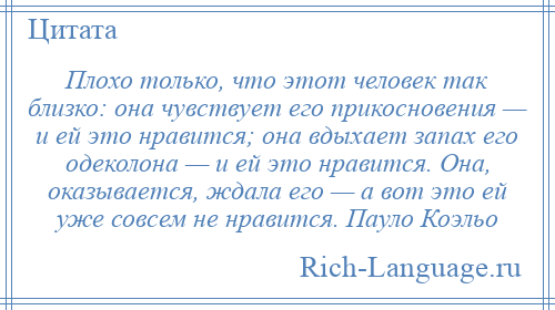 
    Плохо только, что этот человек так близко: она чувствует его прикосновения — и ей это нравится; она вдыхает запах его одеколона — и ей это нравится. Она, оказывается, ждала его — а вот это ей уже совсем не нравится. Пауло Коэльо
