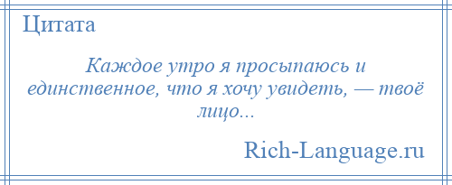 
    Каждое утро я просыпаюсь и единственное, что я хочу увидеть, — твоё лицо...