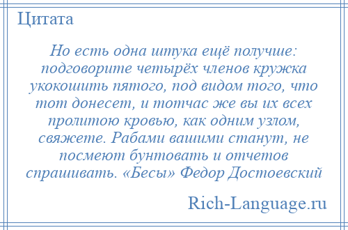 
    Но есть одна штука ещё получше: подговорите четырёх членов кружка укокошить пятого, под видом того, что тот донесет, и тотчас же вы их всех пролитою кровью, как одним узлом, свяжете. Рабами вашими станут, не посмеют бунтовать и отчетов спрашивать. «Бесы» Федор Достоевский