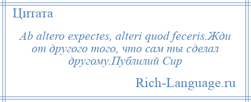 
    Ab altero expectes, alteri quod feceris.Жди от другого того, что сам ты сделал другому.Публилий Сир