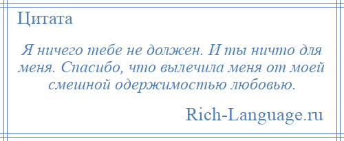 
    Я ничего тебе не должен. И ты ничто для меня. Спасибо, что вылечила меня от моей смешной одержимостью любовью.