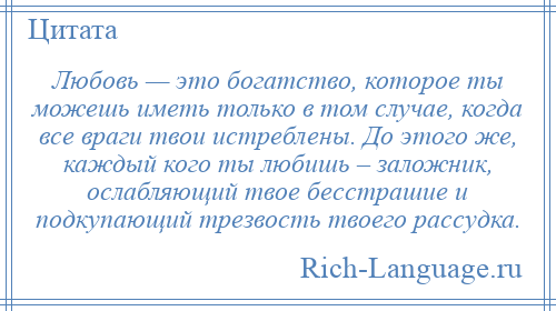 
    Любовь — это богатство, которое ты можешь иметь только в том случае, когда все враги твои истреблены. До этого же, каждый кого ты любишь – заложник, ослабляющий твое бесстрашие и подкупающий трезвость твоего рассудка.