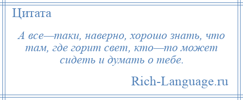 
    А все—таки, наверно, хорошо знать, что там, где горит свет, кто—то может сидеть и думать о тебе.